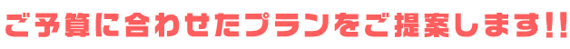 ご予算に合わせたプランをご提案します！